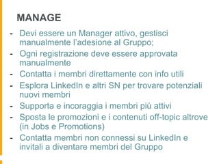MANAGE
-  Devi essere un Manager attivo, gestisci
   manualmente l’adesione al Gruppo;
-  Ogni registrazione deve essere approvata
   manualmente
-  Contatta i membri direttamente con info utili
-  Esplora LinkedIn e altri SN per trovare potenziali
   nuovi membri
-  Supporta e incoraggia i membri più attivi
-  Sposta le promozioni e i contenuti off-topic altrove
   (in Jobs e Promotions)
-  Contatta membri non connessi su LinkedIn e
   invitali a diventare membri del Gruppo
 