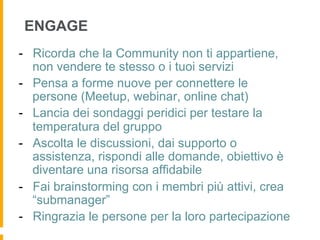 ENGAGE
-  Ricorda che la Community non ti appartiene,
   non vendere te stesso o i tuoi servizi
-  Pensa a forme nuove per connettere le
   persone (Meetup, webinar, online chat)
-  Lancia dei sondaggi peridici per testare la
   temperatura del gruppo
-  Ascolta le discussioni, dai supporto o
   assistenza, rispondi alle domande, obiettivo è
   diventare una risorsa affidabile
-  Fai brainstorming con i membri più attivi, crea
   “submanager”
-  Ringrazia le persone per la loro partecipazione
 