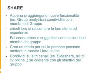 SHARE
-  Appena si aggiungono nuove funzionalità
   (es. Group analytrics) condividile con i
   membri del Gruppo
-  chiedi loro di raccontare le loro storie ed
   esperienze
-  Fai connessioni e suggerisci connessioni tra i
   membri del gruppo
-  Crea un modo per cui le persone possono
   mettere in mostra i loro talenti
-  Condividi su altri canali (es. Sldeshare, siti di
   cv online..) se coerente con gli obiettivi del
   gruppo
 
