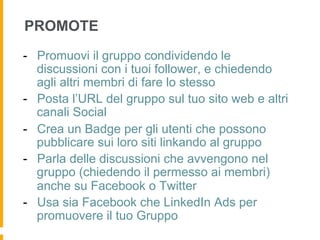 PROMOTE
-  Promuovi il gruppo condividendo le
   discussioni con i tuoi follower, e chiedendo
   agli altri membri di fare lo stesso
-  Posta l’URL del gruppo sul tuo sito web e altri
   canali Social
-  Crea un Badge per gli utenti che possono
   pubblicare sui loro siti linkando al gruppo
-  Parla delle discussioni che avvengono nel
   gruppo (chiedendo il permesso ai membri)
   anche su Facebook o Twitter
-  Usa sia Facebook che LinkedIn Ads per
   promuovere il tuo Gruppo
 