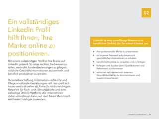 02
Ein vollständiges
LinkedIn Profil
hilft Ihnen, Ihre
Marke online zu
positionieren.
Mit einem vollständigen Profil ist Ihre Marke auf
LinkedIn präsent. So ist es leichter, Fachwissen zu
teilen, wertvolle Kundenbeziehungen zu pflegen,
nützliche Geschäftsinformationen zu sammeln und
beruflich produktiver zu werden.
Personalbeschaffung, Informationsrecherche und
Pflege von Kundenbeziehungen – all das spielt sich
heute verstärkt online ab. LinkedIn ist das wichtigste
Netzwerk für Fach- und Führungskräfte und eine
vielseitige Online-Plattform, die Unternehmen
dabei unterstützen kann, auf dem freien Markt noch
wettbewerbsfähiger zu werden.
•	 Ihre professionelle Marke zu präsentieren
•	 ein eigenes Netzwerk aufzubauen und
geschäftliche Informationen zu erhalten
•	 berufliche Kontakte zu verwalten und zu festigen
•	 Kollegen und Kunden über Qualifikationen und
Referenzen zu informieren
•	 einfacher mit internen und externen
Geschäftskontakten zu kommunizieren und
zusammenzuarbeiten
LinkedIn ist eine zuverlässige Ressource im
beruflichen Umfeld, die Sie nutzen können, um
LinkedIn für Unternehmen | 11
 
