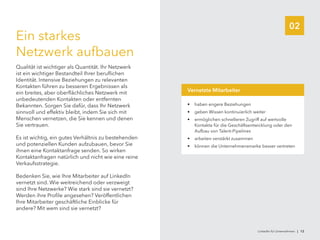 02
Ein starkes
Netzwerk aufbauen
Qualität ist wichtiger als Quantität. Ihr Netzwerk
ist ein wichtiger Bestandteil Ihrer beruflichen
Identität. Intensive Beziehungen zu relevanten
Kontakten führen zu besseren Ergebnissen als
ein breites, aber oberflächliches Netzwerk mit
unbedeutenden Kontakten oder entfernten
Bekannten. Sorgen Sie dafür, dass Ihr Netzwerk
sinnvoll und effektiv bleibt, indem Sie sich mit
Menschen vernetzen, die Sie kennen und denen
Sie vertrauen.
Es ist wichtig, ein gutes Verhältnis zu bestehenden
und potenziellen Kunden aufzubauen, bevor Sie
ihnen eine Kontaktanfrage senden. So wirken
Kontaktanfragen natürlich und nicht wie eine reine
Verkaufsstrategie.
Bedenken Sie, wie Ihre Mitarbeiter auf LinkedIn
vernetzt sind. Wie weitreichend oder verzweigt
sind Ihre Netzwerke? Wie stark sind sie vernetzt?
Werden ihre Profile angesehen? Veröffentlichen
Ihre Mitarbeiter geschäftliche Einblicke für
andere? Mit wem sind sie vernetzt?
•	 haben engere Beziehungen
•	 geben Wissen kontinuierlich weiter
•	 ermöglichen schnelleren Zugriff auf wertvolle
Kontakte für die Geschäftsentwicklung oder den
Aufbau von Talent-Pipelines
•	 arbeiten verstärkt zusammen
•	 können die Unternehmensmarke besser vertreten
Vernetzte Mitarbeiter
LinkedIn für Unternehmen | 12
 