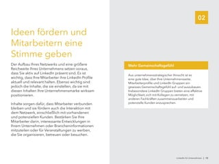 02
Ideen fördern und
Mitarbeitern eine
Stimme geben
Der Aufbau Ihres Netzwerks und eine größere
Reichweite Ihres Unternehmens setzen voraus,
dass Sie aktiv auf LinkedIn präsent sind. Es ist
wichtig, dass Ihre Mitarbeiter ihre LinkedIn Profile
aktuell und relevant halten. Ebenso wichtig sind
jedoch die Inhalte, die sie einstellen, da sie mit
diesen Inhalten Ihre Unternehmensmarke wirksam
positionieren.
Inhalte sorgen dafür, dass Mitarbeiter verbunden
bleiben und sie fördern auch die Interaktion mit
dem Netzwerk, einschließlich mit vorhandenen
und potenziellen Kunden. Bestärken Sie Ihre
Mitarbeiter darin, interessante Entwicklungen in
Ihrem Unternehmen oder Brancheninformationen
mitzuteilen oder für Veranstaltungen zu werben,
die Sie organisieren, betreuen oder besuchen.
Aus unternehmensstrategischer Hinsicht ist es
eine gute Idee, über Ihre Unternehmensseite,
Mitarbeiterprofile und LinkedIn Gruppen ein
gewisses Gemeinschaftsgefühl auf- und auszubauen.
Insbesondere LinkedIn Gruppen bieten eine effektive
Möglichkeit, sich mit Kollegen zu vernetzen, mit
anderen Fachkräften zusammenzuarbeiten und
potenzielle Kunden anzusprechen.
Mehr Gemeinschaftsgefühl
LinkedIn für Unternehmen | 13
 