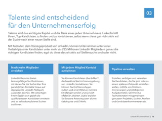 03
Talente sind entscheidend
für den Unternehmenserfolg
Talente sind das wichtigste Kapital und die Basis eines jeden Unternehmens. LinkedIn hilft
Ihnen, Top-Kandidaten zu finden und zu kontaktieren, selbst wenn diese gar nicht aktiv auf
der Suche nach einer neuen Stelle sind.
Mit Recruiter, dem Vorzeigeprodukt von LinkedIn, können Unternehmen unter einer
Vielzahl passiver Kandidaten unter mehr als 225 Millionen LinkedIn Mitgliedern genau die
richtigen Kandidaten finden, egal ob diese derzeit aktiv auf Stellensuche sind oder nicht.
LinkedIn Recruiter bietet
leistungsfähige Suchfunktionen,
mit denen Sie die Suche über Ihre
persönlichen Kontakte hinaus auf
das gesamte LinkedIn Netzwerk
ausweiten können. Mit vielseitigen
Filtern lassen sich gezielt die
qualifiziertesten Kandidaten ermitteln
und so selbst komplizierte Suchen
ausführen.
Noch mehr Mitglieder
erreichen
Sie können Kandidaten über InMail®,
die bewährte Nachrichtenumgebung
von LinkedIn, kontaktieren. Sie
können Nachrichtenvorlagen
nutzen und eine InMail an mehrere
Empfänger senden und so noch
effektiver arbeiten. Dabei erzielen
Sie bessere Antwortquoten als mit
Kaltakquise und E-Mails.
Mit jedem Mitglied Kontakt
aufnehmen
Erstellen, verfolgen und verwalten
Sie Kandidaten, die Sie jetzt oder zu
einem späteren Zeitpunkt einstellen
wollen, mithilfe von Ordnern,
Erinnerungen und intelligenten
Aufgabenlisten. Stimmen Sie
Teamaktivitäten mit gemeinsam
genutzten Projekten, Suchen, Profilen
und Kandidatenkommentaren ab.
Pipeline verwalten
LinkedIn für Unternehmen | 16
 