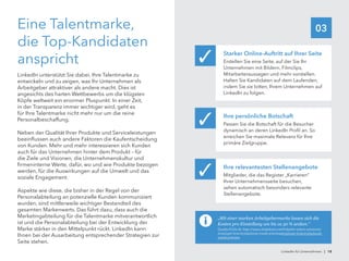 03Eine Talentmarke,
die Top-Kandidaten
anspricht
LinkedIn unterstützt Sie dabei, Ihre Talentmarke zu
entwickeln und zu zeigen, was Ihr Unternehmen als
Arbeitgeber attraktiver als andere macht. Dies ist
angesichts des harten Wettbewerbs um die klügsten
Köpfe weltweit ein enormer Pluspunkt. In einer Zeit,
in der Transparenz immer wichtiger wird, geht es
für Ihre Talentmarke nicht mehr nur um die reine
Personalbeschaffung.
Neben der Qualität Ihrer Produkte und Serviceleistungen
beeinflussen auch andere Faktoren die Kaufentscheidung
von Kunden. Mehr und mehr interessieren sich Kunden
auch für das Unternehmen hinter dem Produkt – für
die Ziele und Visionen, die Unternehmenskultur und
firmeninterne Werte, dafür, wo und wie Produkte bezogen
werden, für die Auswirkungen auf die Umwelt und das
soziale Engagement.
Aspekte wie diese, die bisher in der Regel von der
Personalabteilung an potenzielle Kunden kommuniziert
wurden, sind mittlerweile wichtiger Bestandteil des
gesamten Markenwerts. Das führt dazu, dass auch die
Marketingabteilung für die Talentmarke mitverantwortlich
ist und die Personalabteilung bei der Entwicklung der
Marke stärker in den Mittelpunkt rückt. LinkedIn kann
Ihnen bei der Ausarbeitung entsprechender Strategien zur
Seite stehen.
Starker Online-Auftritt auf Ihrer Seite
Erstellen Sie eine Seite, auf der Sie Ihr
Unternehmen mit Bildern, Filmclips,
Mitarbeiteraussagen und mehr vorstellen.
Halten Sie Kandidaten auf dem Laufenden,
indem Sie sie bitten, Ihrem Unternehmen auf
LinkedIn zu folgen.
✓
Ihre persönliche Botschaft
Passen Sie die Botschaft für die Besucher
dynamisch an deren LinkedIn Profil an. So
erreichen Sie maximale Relevanz für Ihre
primäre Zielgruppe.
✓
Ihre relevantesten Stellenangebote
Mitglieder, die das Register „Karrieren“
Ihrer Unternehmensseite besuchen,
sehen automatisch besonders relevante
Stellenangebote.
✓
„Mit einer starken Arbeitgebermarke lassen sich die
Kosten pro Einstellung um bis zu 50 % senken.“
Quelle (Folie 4): http://www.slideshare.net/linkedin-talent-solutions/
employer-brand-playbook-sneak-previewemployer-brand-playbook-
sneak-preview
LinkedIn für Unternehmen | 18
 