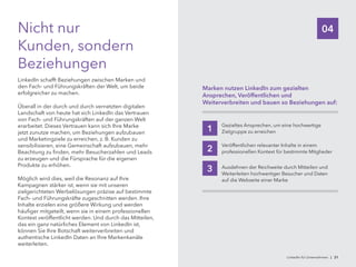 04Nicht nur
Kunden, sondern
Beziehungen
LinkedIn schafft Beziehungen zwischen Marken und
den Fach- und Führungskräften der Welt, um beide
erfolgreicher zu machen.
Überall in der durch und durch vernetzten digitalen
Landschaft von heute hat sich LinkedIn das Vertrauen
von Fach- und Führungskräften auf der ganzen Welt
erarbeitet. Dieses Vertrauen kann sich Ihre Marke
jetzt zunutze machen, um Beziehungen aufzubauen
und Marketingziele zu erreichen, z. B. Kunden zu
sensibilisieren, eine Gemeinschaft aufzubauen, mehr
Beachtung zu finden, mehr Besucherzahlen und Leads
zu erzeugen und die Fürsprache für die eigenen
Produkte zu erhöhen.
Möglich wird dies, weil die Resonanz auf Ihre
Kampagnen stärker ist, wenn sie mit unseren
zielgerichteten Werbelösungen präzise auf bestimmte
Fach- und Führungskräfte zugeschnitten werden. Ihre
Inhalte erzielen eine größere Wirkung und werden
häufiger mitgeteilt, wenn sie in einem professionellen
Kontext veröffentlicht werden. Und durch das Mitteilen,
das ein ganz natürliches Element von LinkedIn ist,
können Sie Ihre Botschaft weiterverbreiten und
authentische LinkedIn Daten an Ihre Markenkanäle
weiterleiten.
Marken nutzen LinkedIn zum gezielten
Ansprechen, Veröffentlichen und
Weiterverbreiten und bauen so Beziehungen auf:
Gezieltes Ansprechen, um eine hochwertige
Zielgruppe zu erreichen1
Veröffentlichen relevanter Inhalte in einem
professionellen Kontext für bestimmte Mitglieder2
Ausdehnen der Reichweite durch Mitteilen und
Weiterleiten hochwertiger Besucher und Daten
auf die Webseite einer Marke
3
LinkedIn für Unternehmen | 21
 
