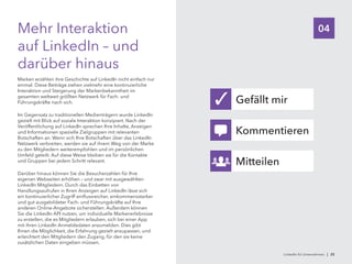 04Mehr Interaktion
auf LinkedIn – und
darüber hinaus
Marken erzählen ihre Geschichte auf LinkedIn nicht einfach nur
einmal. Diese Beiträge ziehen vielmehr eine kontinuierliche
Interaktion und Steigerung der Markenbekanntheit im
gesamten weltweit größten Netzwerk für Fach- und
Führungskräfte nach sich.
Im Gegensatz zu traditionellen Medienträgern wurde LinkedIn
gezielt mit Blick auf soziale Interaktion konzipiert. Nach der
Veröffentlichung auf LinkedIn sprechen Ihre Inhalte, Anzeigen
und Informationen spezielle Zielgruppen mit relevanten
Botschaften an. Wenn sich Ihre Botschaften über das LinkedIn
Netzwerk verbreiten, werden sie auf ihrem Weg von der Marke
zu den Mitgliedern weiterempfohlen und im persönlichen
Umfeld geteilt. Auf diese Weise bleiben sie für die Kontakte
und Gruppen bei jedem Schritt relevant.
Darüber hinaus können Sie die Besucherzahlen für Ihre
eigenen Webseiten erhöhen – und zwar mit ausgewählten
LinkedIn Mitgliedern. Durch das Einbetten von
Handlungsaufrufen in Ihren Anzeigen auf LinkedIn lässt sich
ein kontinuierlicher Zugriff einflussreicher, einkommensstarker
und gut ausgebildeter Fach- und Führungskräfte auf Ihre
anderen Online-Angebote sicherstellen. Außerdem können
Sie die LinkedIn API nutzen, um individuelle Markenerlebnisse
zu erstellen, die es Mitgliedern erlauben, sich bei einer App
mit ihren LinkedIn Anmeldedaten anzumelden. Dies gibt
Ihnen die Möglichkeit, die Erfahrung gezielt anzupassen, und
erleichtert den Mitgliedern den Zugang, für den sie keine
zusätzlichen Daten eingeben müssen.
Gefällt mir
Kommentieren
Mitteilen
✓
LinkedIn für Unternehmen | 25
 