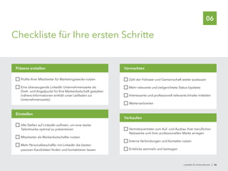 06
Checkliste für Ihre ersten Schritte
	 Profile Ihrer Mitarbeiter für Marketingzwecke nutzen
	 Eine überzeugende LinkedIn Unternehmensseite als
Dreh- und Angelpunkt für Ihre Markenbotschaft gestalten
(nähere Informationen enthält unser Leitfaden zur
Unternehmensseite)
Präsenz erstellen
	 Zahl der Follower und Gemeinschaft weiter ausbauen
	 Mehr relevante und zielgerichtete Status-Updates
	 Interessante und professionell relevante Inhalte mitteilen
	 Weiterverbreiten
Vermarkten
	 Vertriebsvertreter zum Auf- und Ausbau ihrer beruflichen
Netzwerke und ihrer professionellen Marke anregen
	 Interne Verbindungen und Kontakte nutzen
	 Einblicke sammeln und beitragen
Verkaufen
	 Alle Stellen auf LinkedIn auflisten, um eine starke
Talentmarke optimal zu präsentieren
	 Mitarbeiter als Markenbotschafter nutzen
	 Mehr Personalbeschaffer mit LinkedIn die besten
passiven Kandidaten finden und kontaktieren lassen
Einstellen
LinkedIn für Unternehmen | 36
 