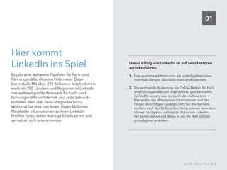 01
Hier kommt
LinkedIn ins Spiel
Es gibt eine weltweite Plattform für Fach- und
Führungskräfte, die eine Fülle neuer Daten
bereitstellt. Mit über 225 Millionen Mitgliedern in
mehr als 200 Ländern und Regionen ist LinkedIn
das weltweit größte Netzwerk für Fach- und
Führungskräfte im Internet, und jede Sekunde
kommen etwa drei neue Mitglieder hinzu.
Während Sie dies hier lesen, fügen Millionen
Mitglieder Informationen zu ihren LinkedIn
Profilen hinzu, teilen wichtige Einblicke mit und
vernetzen sich untereinander.
Dieser Erfolg von LinkedIn ist auf zwei Faktoren
zurückzuführen:
1.	 Eine skalierbare Infrastruktur, die unzählige Menschen
innerhalb weniger Sekunden miteinander vernetzt.
2.	 Die wachsende Bedeutung von Online-Marken für Fach-
und Führungskräfte und Unternehmen gleichermaßen.
Fachkräfte wissen, dass sie durch den Aufbau ihrer
Netzwerke, das Mitteilen von Informationen und das
Finden der richtigen Experten nicht nur ihre Karriere,
sondern auch den Einfluss ihrer Unternehmen verändern
können. Und genau da liegt der Fokus von LinkedIn:
Wir wollen die Art und Weise, in der die Welt arbeitet,
grundlegend verändern.
LinkedIn für Unternehmen | 4
 