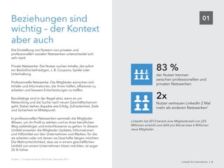 01Beziehungen sind
wichtig – der Kontext
aber auch
Die Einstellung von Nutzern von privaten und
professionellen sozialen Netzwerken unterscheidet sich
sehr stark.
Private Netzwerke: Die Nutzer suchen Inhalte, die sofort
ein Bedürfnis befriedigen, z. B. Coupons, Spiele oder
Unterhaltung.
Professionelle Netzwerke: Die Mitglieder wünschen sich
Inhalte und Informationen, die ihnen helfen, effizienter zu
arbeiten und bessere Entscheidungen zu treffen.
Berufstätige sind in der Regel aktiv, wenn es um
Networking und die Suche nach neuen Geschäftschancen
geht. Dabei stehen Aspekte wie Erfolg, Zufriedenheit, Ziele
und Sicherheit im Mittelpunkt.
In professionellen Netzwerken sammeln die Mitglieder
Wissen, um ihr Profil zu stärken und so ihren beruflichen
Weg zielstrebiger und entschlossener zu gehen. In diesem
Umfeld erwarten die Mitglieder Updates, Informationen
und Hilfsmittel von den Unternehmen und Marken, für die
sie arbeiten oder mit denen sie Geschäfte tätigen möchten.
Die Wahrscheinlichkeit, dass sie in einem geschäftlichen
Umfeld von einem Unternehmen hören möchten, ist sogar
26 % höher.
Nutzer vertrauen LinkedIn 2 Mal
mehr als anderen Netzwerken1
2x
der Nutzer trennen
zwischen professionellen und
privaten Netzwerken
83 %
LinkedIn hat 2013 bereits eine Mitgliederzahl von 225
Millionen erreicht und zählt pro Monat etwa 6 Millionen
neue Mitglieder.
Quellen: 1. LinkedIn Audience 360 Studie, Dezember 2011.
LinkedIn für Unternehmen | 6
 