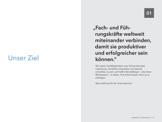 01
Unser Ziel
„Fach- und Füh-
rungskräfte weltweit
miteinander verbinden,
damit sie produktiver
und erfolgreicher sein
können.“
Wir bieten die Möglichkeit, eine Online-Identität
aufzubauen, Einblicke mitzuteilen und überall
erreichbar zu sein und helfen Berufstätigen – also Ihren
Mitarbeitern – so dabei, ihre Arbeit besser denn je zu
erledigen.
Was heißt das für Ihr Unternehmen?
LinkedIn für Unternehmen | 7
 
