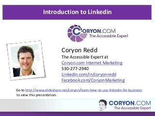 Introduction to Linkedin




                           Coryon Redd
                           The Accessible Expert at
                           Coryon.com Internet Marketing
                           530-277-2940
                           Linkedin.com/in/coryonredd
                           Facebook.com/CoryonMarketing
Go to http://www.slideshare.net/coryon/learn-how-to-use-linkedin-for-business
to view this presentation.
 
