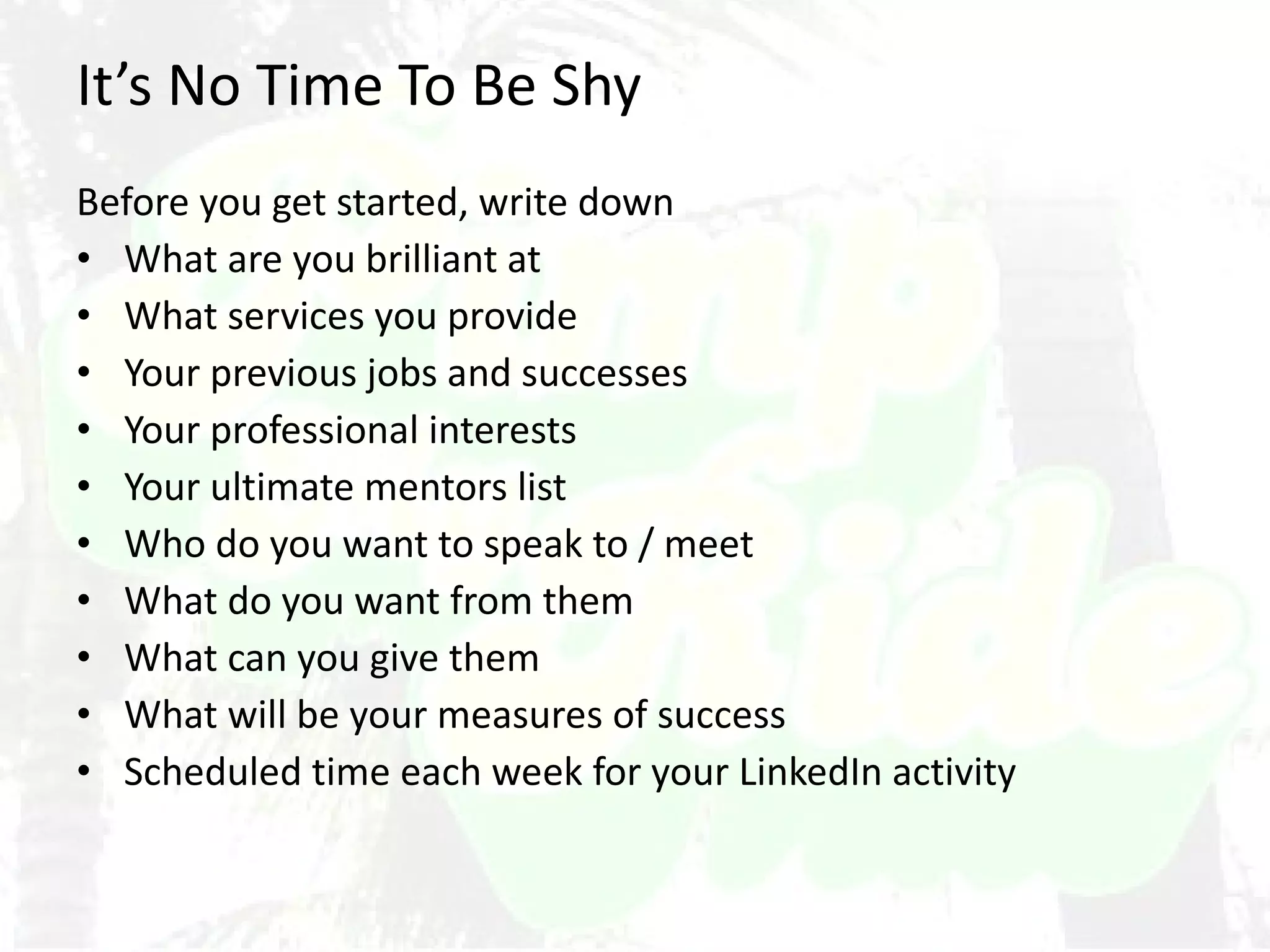 It’s No Time To Be Shy Before you get started, write down What are you brilliant at What services you provide Your previous jobs and successes Your professional interests Your ultimate mentors list Who do you want to speak to / meet What do you want from them What can you give them What will be your measures of success Scheduled time each week for your LinkedIn activity 