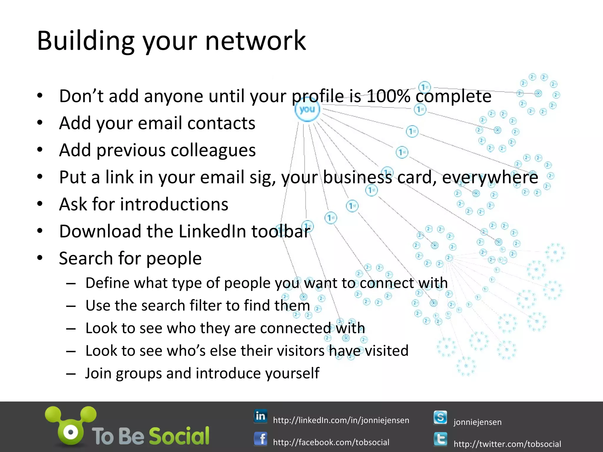 Building your network Don’t add anyone until your profile is 100% complete Add your email contacts Add previous colleagues Put a link in your email sig, your business card, everywhere Ask for introductions Download the LinkedIn toolbar Search for people Define what type of people you want to connect with Use the search filter to find them Look to see who they are connected with Look to see who’s else their visitors have visited Join groups and introduce yourself 