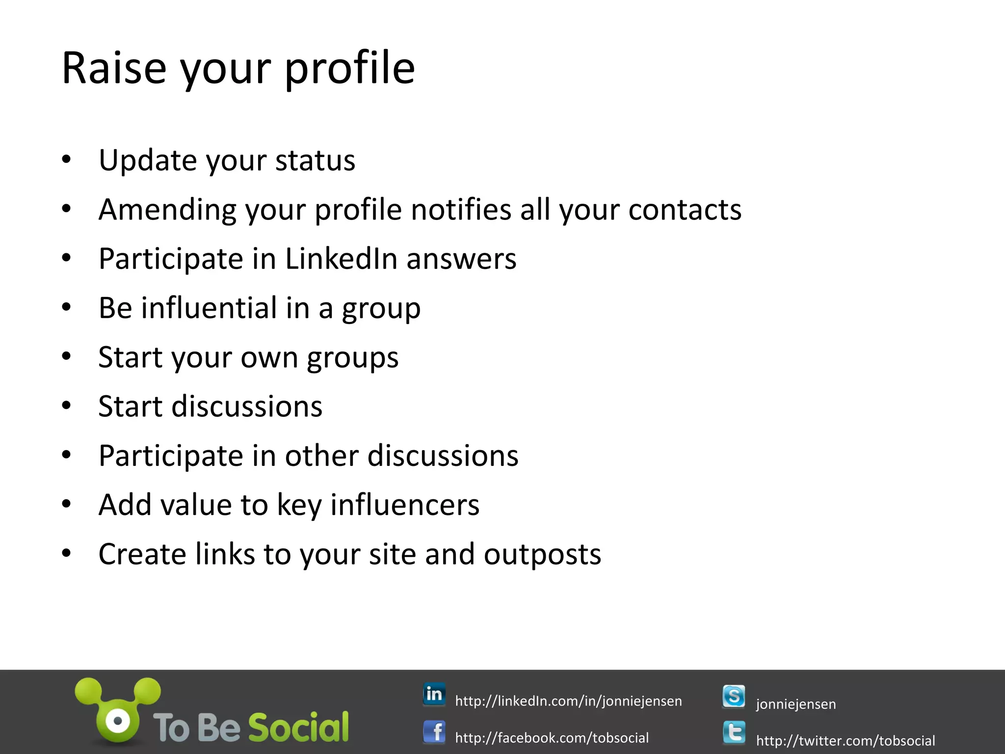 Raise your profile Update your status Amending your profile notifies all your contacts Participate in LinkedIn answers Be influential in a group Start your own groups Start discussions Participate in other discussions Add value to key influencers Create links to your site and outposts 