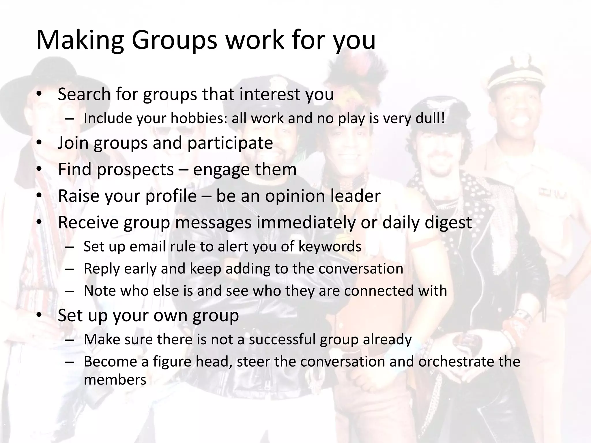 Making Groups work for you Search for groups that interest you  Include your hobbies: all work and no play is very dull! Join groups and participate Find prospects – engage them Raise your profile – be an opinion leader Receive group messages immediately or daily digest Set up email rule to alert you of keywords Reply early and keep adding to the conversation Note who else is and see who they are connected with Set up your own group Make sure there is not a successful group already  Become a figure head, steer the conversation and orchestrate the members 