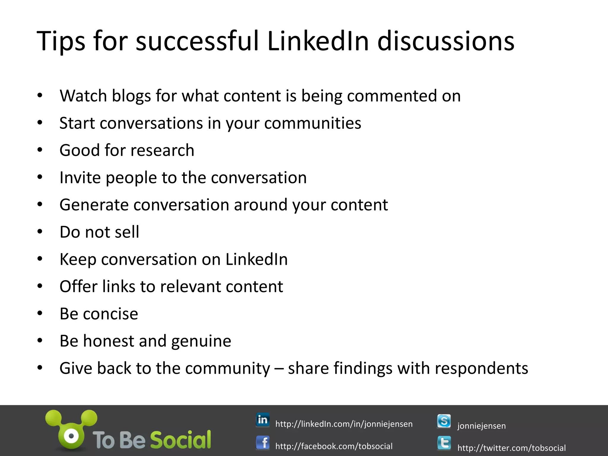 Tips for successful LinkedIn discussions Watch blogs for what content is being commented on Start conversations in your communities Good for research Invite people to the conversation  Generate conversation around your content Do not sell Keep conversation on LinkedIn Offer links to relevant content Be concise Be honest and genuine Give back to the community – share findings with respondents  