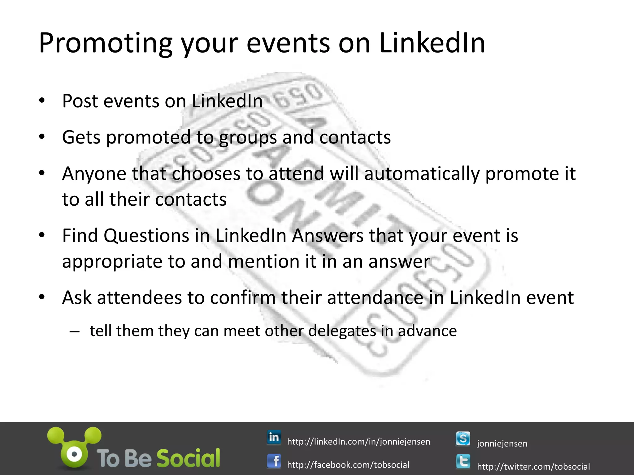 Promoting your events on LinkedIn Post events on LinkedIn  Gets promoted to groups and contacts Anyone that chooses to attend will automatically promote it to all their contacts Find Questions in LinkedIn Answers that your event is appropriate to and mention it in an answer Ask attendees to confirm their attendance in LinkedIn event tell them they can meet other delegates in advance 