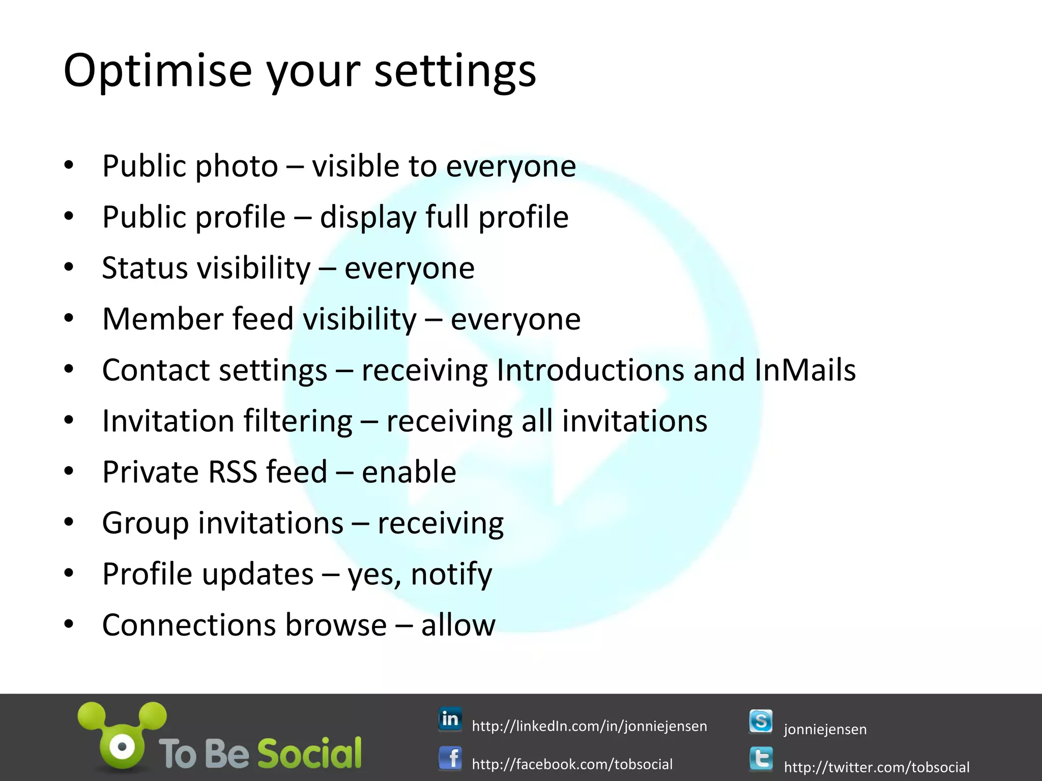 Optimise your settings Public photo – visible to everyone Public profile – display full profile Status visibility – everyone Member feed visibility – everyone Contact settings – receiving Introductions and InMails Invitation filtering – receiving all invitations Private RSS feed – enable Group invitations – receiving Profile updates – yes, notify Connections browse – allow 