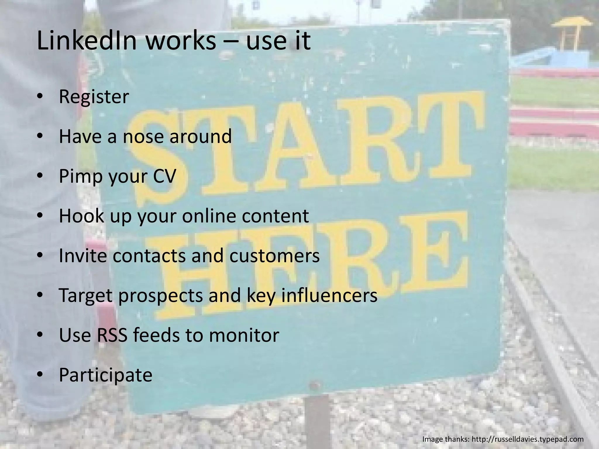 LinkedIn works – use it Register Have a nose around Pimp your CV Hook up your online content Invite contacts and customers Target prospects and key influencers Use RSS feeds to monitor Participate Image thanks: http://russelldavies.typepad.com 