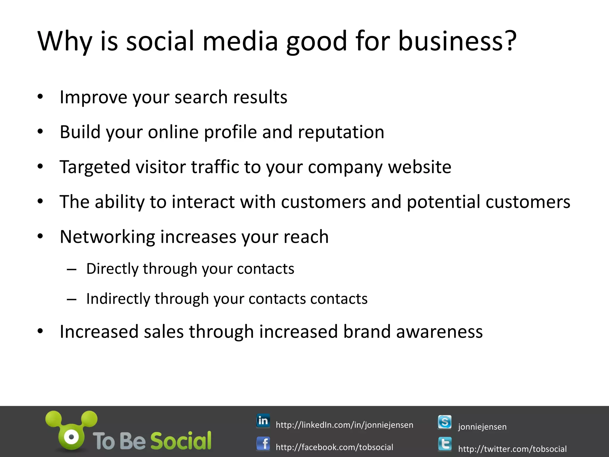 Why is social media good for business? Improve your search results Build your online profile and reputation Targeted visitor traffic to your company website The ability to interact with customers and potential customers Networking increases your reach Directly through your contacts Indirectly through your contacts contacts Increased sales through increased brand awareness 