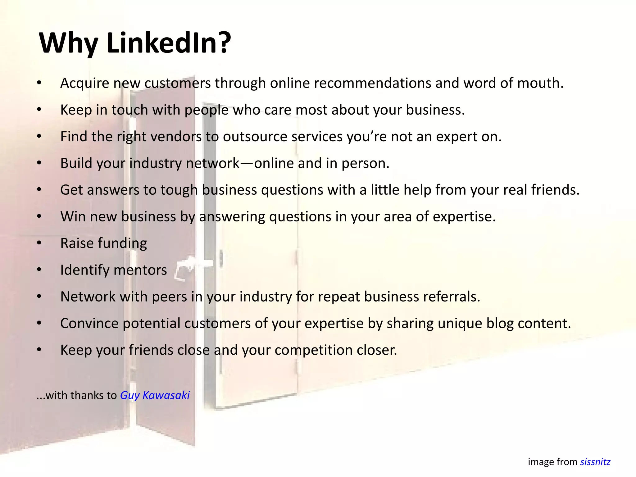 Why LinkedIn? Acquire new customers through online recommendations and word of mouth. Keep in touch with people who care most about your business. Find the right vendors to outsource services you’re not an expert on. Build your industry network—online and in person. Get answers to tough business questions with a little help from your real friends. Win new business by answering questions in your area of expertise. Raise funding Identify mentors Network with peers in your industry for repeat business referrals. Convince potential customers of your expertise by sharing unique blog content. Keep your friends close and your competition closer. ...with thanks to  Guy Kawasaki image from  sissnitz   