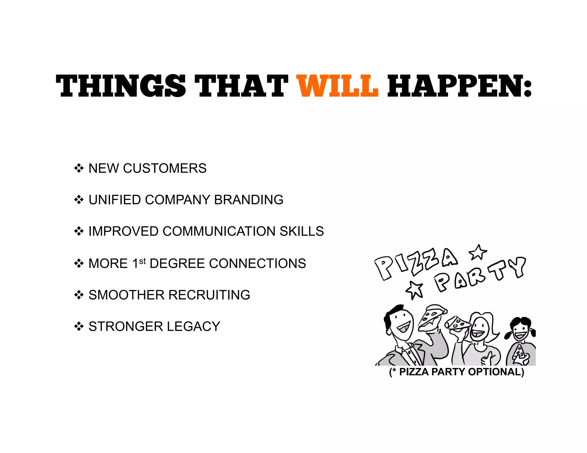 THINGS THAT WILL HAPPEN:
  NEW CUSTOMERS
  UNIFIED COMPANY BRANDING
  IMPROVED COMMUNICATION SKILLS
  MORE 1st DEGREE CONNECTIONS
  SMOOTHER RECRUITING
  STRONGER LEGACY
(* PIZZA PARTY OPTIONAL)	
  

 