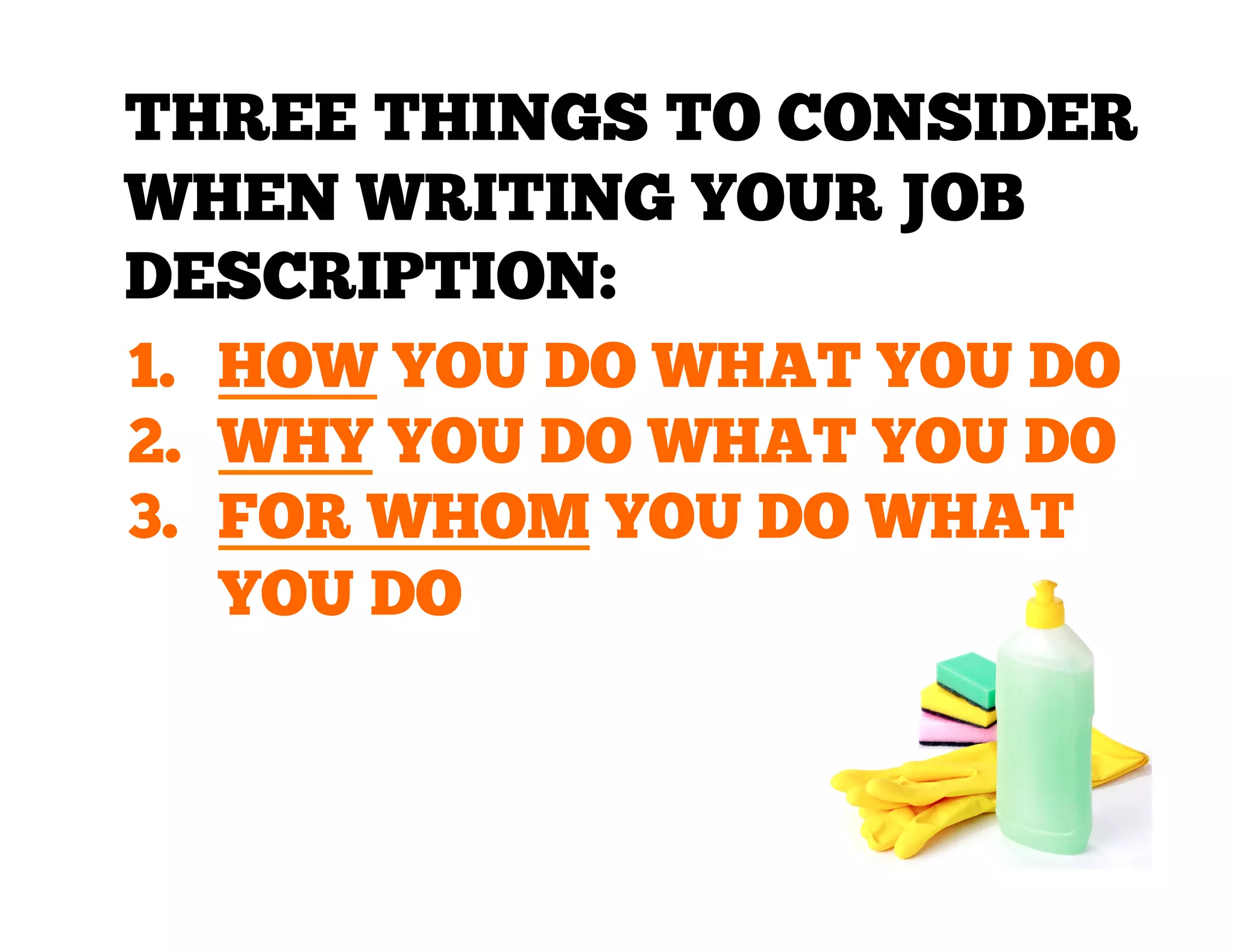 THREE THINGS TO CONSIDER
WHEN WRITING YOUR JOB
DESCRIPTION:
1.  HOW YOU DO WHAT YOU DO
2.  WHY YOU DO WHAT YOU DO
3.  FOR WHOM YOU DO WHAT
YOU DO

 