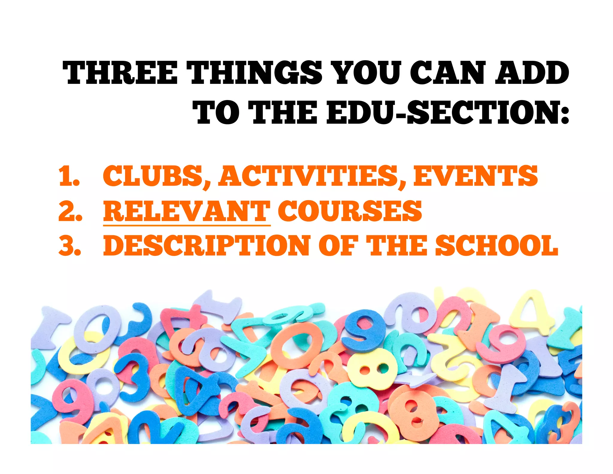 THREE THINGS YOU CAN ADD
TO THE EDU-SECTION:
1.  CLUBS, ACTIVITIES, EVENTS
2.  RELEVANT COURSES
3.  DESCRIPTION OF THE SCHOOL

 