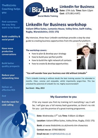LinkedIn for Business
Date: 17th July Time: 9am-12pm
Cost : £75.00 (+VAT)
LinkedIn for Business workshop
Valiant Office Suites, Lumonics House, Valley Drive, Swift Valley,
Rugby, Warwickshire, CV21 1TQ
My intensive, three-hour LinkedIn workshops provide a step-by-step
guide to creating business opportunities from this powerful platform.
The workshop covers:
 how to plan & develop your strategy
 how to build your perfect profile
 how to build the right network of contacts
 how to create & develop opportunities
"You will wonder how your business ever did without LinkedIn"
“Tim’s LinkedIn training is without doubt the best training session I’ve attended in
months. Clear, concise and enjoyable, whilst importantly jargon-free. This has
unlocked the potential of LinkedIn for me. Highly recommended!!
Sue Grant – May, 2013
My Guarantee to you
If for any reason you find my training isn't everything I say it will
be, I will give you a full money back guarantee, so there's no risk
for you - just the promise of a great training programme.
Date: Wednesday 17th
July Time: 9.00am-12.00pm
Location: Valiant Office Suites, Valley Drive, Rugby, CV21 1TQ
Book: at www.thebizlinks.co.uk/events-tim-shawcross
Contact me on: 07960 886542
Email me on: tim@thebizlinks.co.uk
 