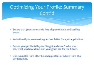 Optimizing Your Profile: Summary
             Cont’d

 Ensure that your summary is free of grammatical and spelling
 errors.

 Write it as if you were writing a cover letter for a job application.

 Ensure your profile tells your “target audience”: who you
 are, what you have done, and your goals are for the future.

 Use examples from other Linkedin profiles or advice from Blue
 Sky Resumes.
 