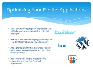Optimizing Your Profile: Applications


 Make sure to use appropriate applications that
 will help you to market yourself to potential
 employers.

 Box.net is a internet based program that will let
 you store files that can be viewed publically.

 Add a professional twitter account so you can
 update your followers on what you are doing
 “professionally”.

 Add a WordPress blog to blog about your
 career field and your “professional
 experiences”.
 