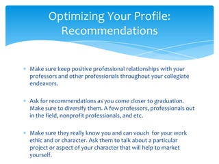 Optimizing Your Profile:
         Recommendations

Make sure keep positive professional relationships with your
professors and other professionals throughout your collegiate
endeavors.

Ask for recommendations as you come closer to graduation.
Make sure to diversify them. A few professors, professionals out
in the field, nonprofit professionals, and etc.

Make sure they really know you and can vouch for your work
ethic and or character. Ask them to talk about a particular
project or aspect of your character that will help to market
yourself.
 