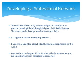 Developing a Professional Network


 The best and easiest way to meet people on LinkedIn is to
 provide meaningful and thoughtful posts in Linkedin Groups.
 There are hundreds of groups for any career field.

 Ask appropriate and relevant questions.

 If you are looking for a job, be tactful and not broadcast it to the
 world.

 Connections can be your ticket to where the jobs are when you
 are transitioning from collegiate to corporate.
 