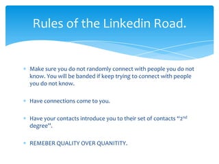 Rules of the Linkedin Road.


Make sure you do not randomly connect with people you do not
know. You will be banded if keep trying to connect with people
you do not know.

Have connections come to you.

Have your contacts introduce you to their set of contacts “2nd
degree”.

REMEBER QUALITY OVER QUANITITY.
 