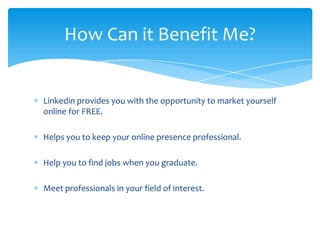 How Can it Benefit Me?


Linkedin provides you with the opportunity to market yourself
online for FREE.

Helps you to keep your online presence professional.

Help you to find jobs when you graduate.

Meet professionals in your field of interest.
 