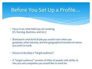 Before You Set Up a Profile…


Focus in on what field you are studying.
(IT, Nursing, Business, and etc.)

Brainstorm what kind of job you would want when you
graduate, what industry, and the geographical location of where
you want to work.

Ensure to develop a “target audience”.

A “target audience” consists of titles of people with ability to
hire you and companies you would like to work for.
 