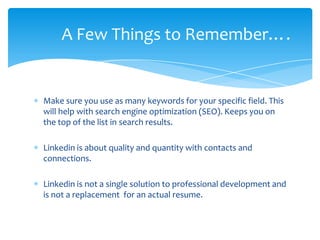 A Few Things to Remember….


Make sure you use as many keywords for your specific field. This
will help with search engine optimization (SEO). Keeps you on
the top of the list in search results.

Linkedin is about quality and quantity with contacts and
connections.

Linkedin is not a single solution to professional development and
is not a replacement for an actual resume.
 