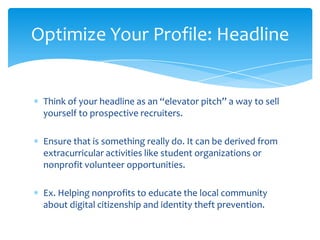Optimize Your Profile: Headline


 Think of your headline as an “elevator pitch” a way to sell
 yourself to prospective recruiters.

 Ensure that is something really do. It can be derived from
 extracurricular activities like student organizations or
 nonprofit volunteer opportunities.

 Ex. Helping nonprofits to educate the local community
 about digital citizenship and identity theft prevention.
 