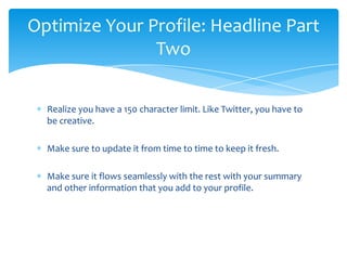 Optimize Your Profile: Headline Part
               Two

  Realize you have a 150 character limit. Like Twitter, you have to
  be creative.

  Make sure to update it from time to time to keep it fresh.

  Make sure it flows seamlessly with the rest with your summary
  and other information that you add to your profile.
 