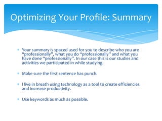 Optimizing Your Profile: Summary


  Your summary is spaced used for you to describe who you are
  “professionally”, what you do “professionally” and what you
  have done “professionally”. In our case this is our studies and
  activities we participated in while studying.

  Make sure the first sentence has punch.

  I live in breath using technology as a tool to create efficiencies
  and increase productivity.

  Use keywords as much as possible.
 