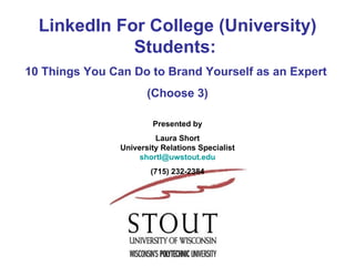 LinkedIn For College (University) Students:  10 Things You Can Do to Brand Yourself as an Expert  (Choose 3) Presented by Laura Short University Relations Specialist [email_address] (715) 232-2384 