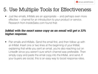 5. Use Multiple Tools for Effectiveness 
• Just like emails, InMails are an appropriate -- and perhaps even more 
effective -- channel for an introduction to your product or service. 
Research from InsideSales.com found that: 
InMail with the exact same copy as an email will get a 33% 
higher response. 
• Pair emails and InMails. Send the email first, and then follow up with 
an InMail. Insert one or two lines at the beginning of your InMail, 
explaining that while you sent an email, you’re also reaching out on 
LinkedIn since you weren’t sure which channel was preferable. Then 
simply copy and paste the email copy into the InMail, and send. If 
your buyers are social, this is an easy way to boost response rates. 
 