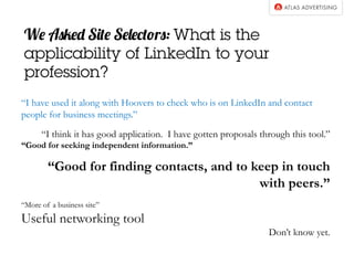We Asked Site Selectors: What is the 
applicability of LinkedIn to your 
profession? 
“I have used it along with Hoovers to check who is on LinkedIn and contact 
people for business meetings.” 
“I think it has good application. I have gotten proposals through this tool.” 
“Good for seeking independent information.” 
“Good for finding contacts, and to keep in touch 
with peers.” 
“More of a business site” 
Useful networking tool 
Don’t know yet. 
 