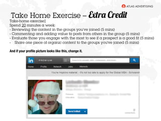 Take Home Exercise – Extra Credit 
Take-home exercise] 
Spend 20 minutes a week: 
- Reviewing the content in the groups you’ve joined (5 mins) 
- Commenting and adding value to posts from others in the group (5 mins) 
- Evaluate those you engage with the most to see if a prospect is a good fit (5 mins) 
- Share one piece of organic content to the groups you've joined (5 mins) 
And if your profile picture looks like this, change it. 
 