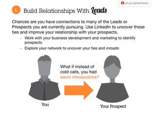 Build Relationships With Leads 
Chances are you have connections to many of the Leads or 
Prospects you are currently pursuing. Use LinkedIn to uncover those 
ties and improve your relationship with your prospects. 
– Work with your business development and marketing to identify 
prospects 
– Explore your network to uncover your ties and inroads 
What if instead of 
cold calls, you had 
warm introductions? 
You Your Prospect 
L 
 