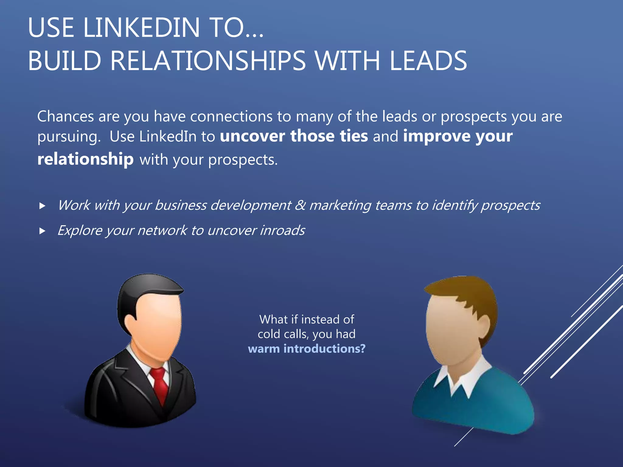 USE LINKEDIN TO…
BUILD RELATIONSHIPS WITH LEADS
Chances are you have connections to many of the leads or prospects you are
pursuing. Use LinkedIn to uncover those ties and improve your
relationship with your prospects.
 Work with your business development & marketing teams to identify prospects
 Explore your network to uncover inroads
What if instead of
cold calls, you had
warm introductions?
 