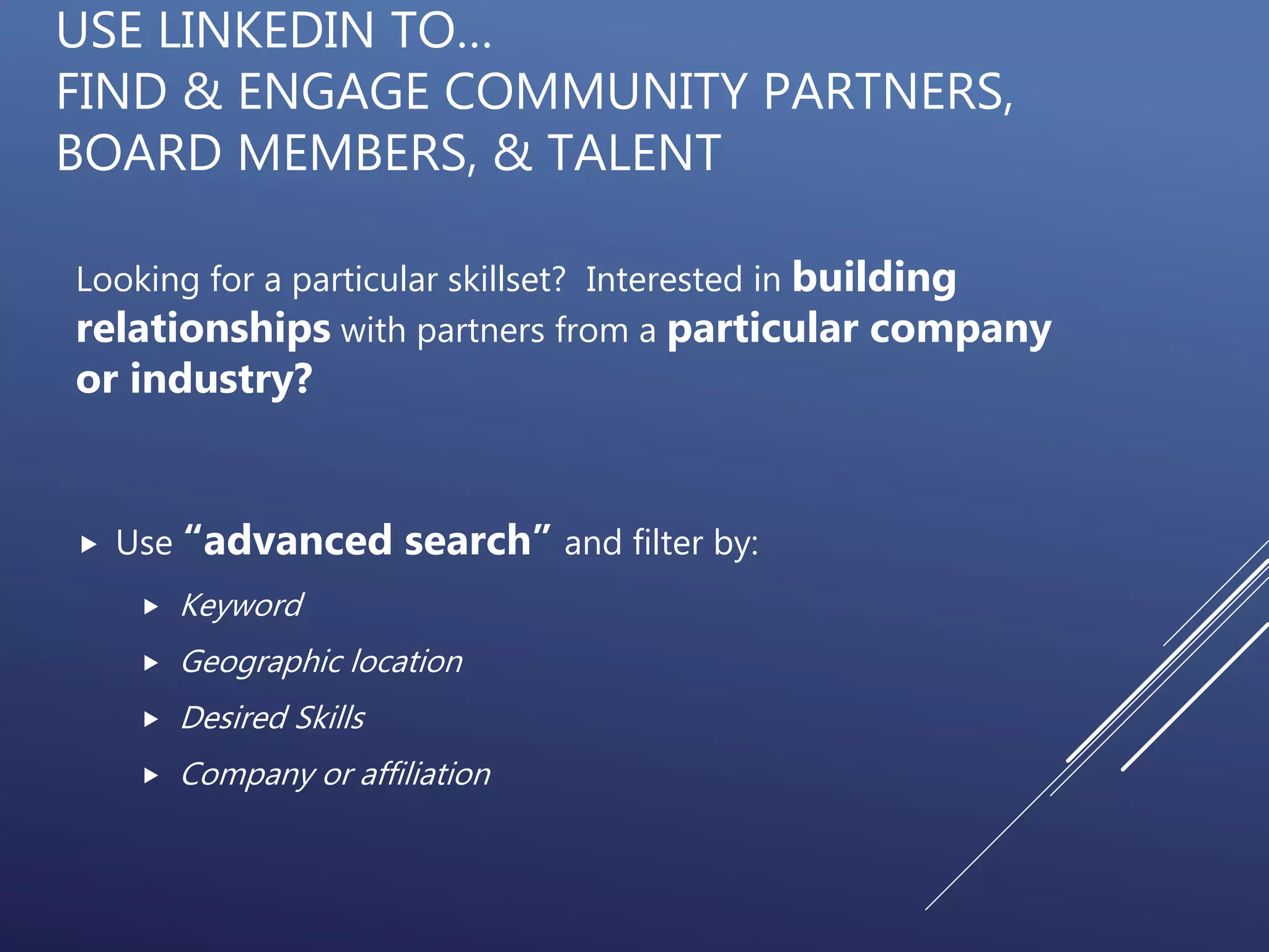 USE LINKEDIN TO…
FIND & ENGAGE COMMUNITY PARTNERS,
BOARD MEMBERS, & TALENT
Looking for a particular skillset? Interested in building
relationships with partners from a particular company
or industry?
 Use “advanced search” and filter by:
 Keyword
 Geographic location
 Desired Skills
 Company or affiliation
 