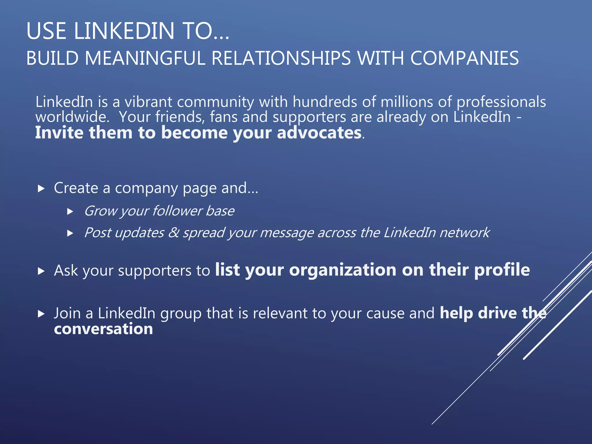 USE LINKEDIN TO…
BUILD MEANINGFUL RELATIONSHIPS WITH COMPANIES
LinkedIn is a vibrant community with hundreds of millions of professionals
worldwide. Your friends, fans and supporters are already on LinkedIn -
Invite them to become your advocates.
 Create a company page and…
 Grow your follower base
 Post updates & spread your message across the LinkedIn network
 Ask your supporters to list your organization on their profile
 Join a LinkedIn group that is relevant to your cause and help drive the
conversation
 