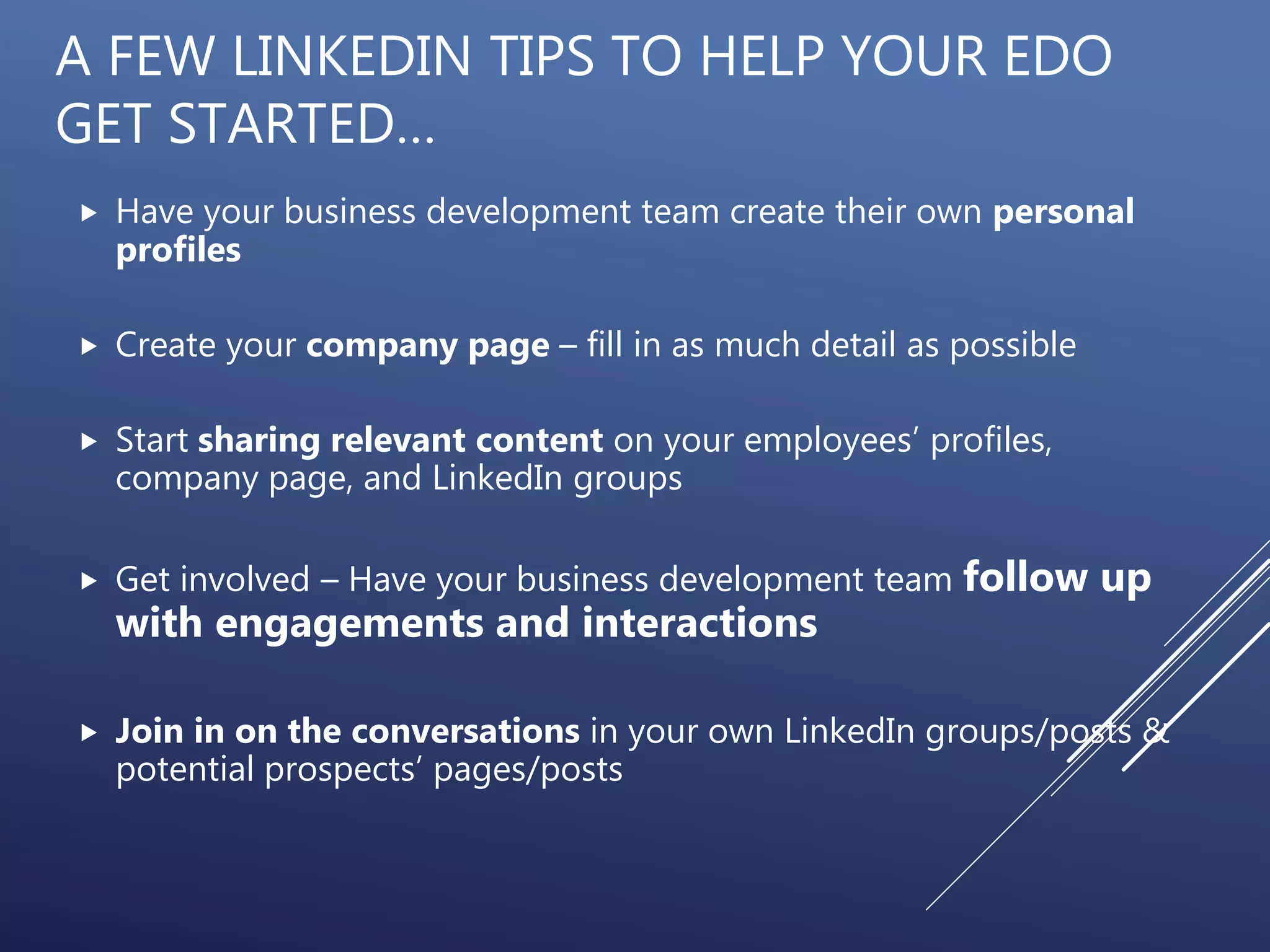 A FEW LINKEDIN TIPS TO HELP YOUR EDO
GET STARTED…
 Have your business development team create their own personal
profiles
 Create your company page – fill in as much detail as possible
 Start sharing relevant content on your employees’ profiles,
company page, and LinkedIn groups
 Get involved – Have your business development team follow up
with engagements and interactions
 Join in on the conversations in your own LinkedIn groups/posts &
potential prospects’ pages/posts
 